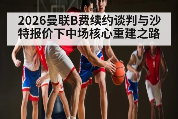 2026曼联B费续约谈判与沙特报价下中场核心重建之路
